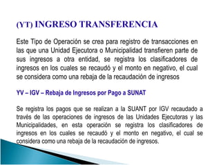 (YT) INGRESO TRANSFERENCIA
Este Tipo de Operación se crea para registro de transacciones en
las que una Unidad Ejecutora o Municipalidad transfieren parte de
sus ingresos a otra entidad, se registra los clasificadores de
ingresos en los cuales se recaudó y el monto en negativo, el cual
se considera como una rebaja de la recaudación de ingresos
YV – IGV – Rebaja de Ingresos por Pago a SUNAT
Se registra los pagos que se realizan a la SUANT por IGV recaudado a
través de las operaciones de ingresos de las Unidades Ejecutoras y las
Municipalidades, en esta operación se registra los clasificadores de
ingresos en los cuales se recaudó y el monto en negativo, el cual se
considera como una rebaja de la recaudación de ingresos.
 