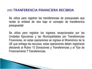 SeSe utilizautiliza parapara registrarregistrar laslas transferenciastransferencias dede presupuestopresupuesto queque
reciberecibe lala entidadentidad dede otraotra bajobajo elel conceptoconcepto dede transferenciatransferencia
presupuestalpresupuestal
Se utiliza para registrar los ingresos recepcionados por lasSe utiliza para registrar los ingresos recepcionados por las
Unidades Ejecutoras y las Municipalidades por Transferencias
Financieras, en estas operaciones se ingresa el Mnemónico de la
UE que entrega los recursos, estas operaciones deben registrarse
afectando al Rubro 13 Donaciones y Transferencias y al Tipo de
Financiamiento T Transferencias.
 