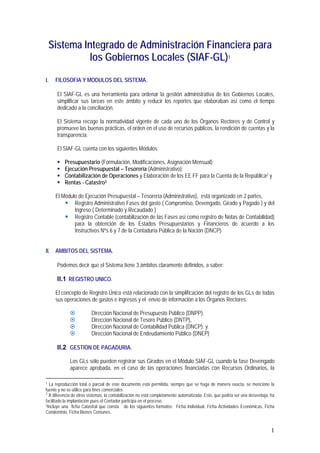1
Sistema Integrado de Administración Financiera para
los Gobiernos Locales (SIAF-GL)1
I. FILOSOFIA Y MODULOS DEL SISTEMA.
El SIAF-GL es una herramienta para ordenar la gestión administrativa de los Gobiernos Locales,
simplificar sus tareas en este ámbito y reducir los reportes que elaboraban así como el tiempo
dedicado a la conciliación.
El Sistema recoge la normatividad vigente de cada uno de los Órganos Rectores y de Control y
promueve las buenas prácticas, el orden en el uso de recursos públicos, la rendición de cuentas y la
transparencia.
El SIAF-GL cuenta con los siguientes Módulos:
! Presupuestario (Formulación, Modificaciones, Asignación Mensual);
! Ejecución Presupuestal – Tesorería (Administrativo);
! Contabilización de Operaciones y Elaboración de los EE.FF para la Cuenta de la República2 y
! Rentas - Catastro3
El Módulo de Ejecución Presupuestal – Tesorería (Administrativo), está organizado en 2 partes,
! Registro Administrativo Fases del gasto ( Compromiso, Devengado, Girado y Pagado ) y del
Ingreso ( Determinado y Recaudado )
! Registro Contable (contabilización de las Fases así como registro de Notas de Contabilidad)
para la obtención de los Estados Presupuestarios y Financieros de acuerdo a los
Instructivos Nºs 6 y 7 de la Contaduría Pública de la Nación (DNCP)
II. AMBITOS DEL SISTEMA.
Podemos decir que el Sistema tiene 3 ámbitos claramente definidos, a saber:
II.1 REGISTRO UNICO.
El concepto de Registro Único está relacionado con la simplificación del registro de los GLs de todas
sus operaciones de gastos e ingresos y el envío de información a los Órganos Rectores:
# Dirección Nacional de Presupuesto Público (DNPP),
# Dirección Nacional de Tesoro Público (DNTP),
# Dirección Nacional de Contabilidad Pública (DNCP); y
# Dirección Nacional de Endeudamiento Público (DNEP)
II.2 GESTION DE PAGADURIA.
Los GLs sólo pueden registrar sus Girados en el Módulo SIAF-GL cuando la fase Devengado
aparece aprobada, en el caso de las operaciones financiadas con Recursos Ordinarios, la
1 La reproducción total o parcial de este documento está permitida, siempre que se haga de manera exacta, se mencione la
fuente y no se utilice para fines comerciales
2
A diferencia de otros sistemas, la contabilización no está completamente automatizada. Esto, que podría ser una desventaja, ha
facilitado la implantación pues el Contador participa en el proceso.
3Incluye una ficha Catastral que consta de los siguientes formatos: Ficha Individual, Ficha Actividades Económicas, Ficha
Condominio, Ficha Bienes Comunes.
 