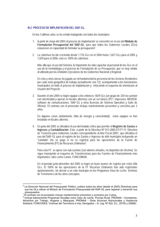 3
III.2 PROCESO DE IMPLANTACION DEL SIAF-GL.
En los 3 últimos años se ha venido trabajando con todos los municipios:
1. A partir de mayo del 2003 el proceso de implantación se concentró en el uso del Módulo de
Formulación Presupuestal del SIAF-GL, para que todos los Gobiernos Locales (GLs)
estuviesen en capacidad de formular su presupuesto4.
2. La cobertura ha ido creciendo desde 1,776 GLs en el 2004 hasta 1,827 GLs para el 2005 y
1,829 para el 2006, esto es 100% de cobertura.
Más allá que el uso del Sistema, lo importante ha sido capacitar al personal de los GLs en el
uso de la metodología y el proceso de Formulación de su Presupuesto, que es muy similar
al utilizado por las Unidades Ejecutoras de los Gobiernos Nacional y Regional.
En ésta y otras tareas ha jugado un rol fundamental la presencia de los técnicos Residentes
por cada zona geográfica de trabajo (actualmente son 72), acompañando a los funcionarios
municipales en todo el proceso de implantación y reforzando el esquema de orientación al
Usuario del Proyecto.
3. Durante el año 2004 se logró equipar a los entonces 1829 GLs (un grupo de 320 no cuentan
con electricidad y operan en locales alternos) con un set básico (PC5, impresora, MODEM,
software de comunicaciones, SIAF-GL y otras licencias de Sistema Operativo y Suite de
Oficina). El contrato con el proveedor incluye mantenimiento preventivo y correctivo por 3
años.
En algunos casos (aislamiento, falta de energía y conectividad), estos equipos se han
instalado en locales alternos.
4. En junio del 2005 se oficializó el uso del módulo crítico que permite el Registro de Gastos e
Ingresos y Contabilización. Esto, a partir de la Directiva Nº 013-2005-EF/77.15 “Directiva
de Tesorería para Gobiernos Locales correspondiente al Año Fiscal 2005”, que oficializa el
uso del SIAF-GL para el registro de los Gastos e Ingresos de 606 municipios incluyendo un
“candado” (no se paga si no se registra) para las operaciones de la Fuente de
Financiamiento (FF) de Recursos Ordinarios6.
Para esta FF, se opera con sub-cuentas (con abonos virtuales, no depósitos de efectivo). Se
sigue manejando el esquema de Transferencias para las Fuentes de Financiamiento más
importantes; tales como Canon, FONCOMUN.
En el periodo junio-diciembre del 2005 se logró un buen avance de registro por estos 606
GLs. El 100% de las operaciones de la FF Recursos Ordinarios han sido registradas
oportunamente, sin afectar a un solo municipio en los Programas Vaso de Leche, Víctimas
de Terrorismo o de los otros conceptos.
4
La Dirección Nacional del Presupuesto Público, publica todos los años (desde el 2003) Directivas para
que los GLs utilicen el Módulo de Formulación Presupuestal del SIAF-GL para registrar y transmitir sus
presupuestos.
5
El contrato con el proveedor incluye mantenimiento preventivo y correctivo por 3 años.
6
Incluye básicamente Programas Sociales como Vaso de Leche, Provías Rural, PRONAA - Comedores,
Alimentos por Trabajo, Hogares y Albergues, PRONAA - Otras Acciones Nutricionales y Asistencia
Solidaria, FONCODES, Víctimas del Terrorismo e Imp. Derogados – D. Leg. Nº 622, D.L. 25702 y 25988).
 