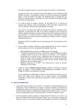 4
Estos 606 GLs también avanzaron con parte del registro de las demás FF (8 adicionales).
Un grupo de 226 GLs de este grupo de 606 han presentado su Cierre Contable del 2005
(Estados Financieros, Presupuestales y Anexos) a la Dirección Nacional de Contabilidad
Pública, a través del Sistema. Para lograr este significativo logro, el municipio tuvo que
registrar en el Sistema todas sus operaciones de Gasto e Ingresos del año 2005 para todas
las Fuentes de Financiamiento.
5. En el 2006 la DNTP ha emitido la Directiva Nº 002-2006-EF/77.15 15 “Directiva de
Tesorería para Gobiernos Locales correspondiente al Año Fiscal 2006”, incluyendo otros
133 GLs, pasando a 739 los GLs que están utilizando este módulo.
Estos 739 GLs (que representan el 80% del presupuesto de todos los municipios) vienen
registrando sus operaciones del 2006 en el Sistema, mostrando un nivel creciente de
cobertura. Aquellos municipios que están operando en línea (están realizando el registro de
cada operación en el Sistema conforme se cumple cada fase administrativa), pueden
verificar el aporte del Sistema como una herramienta que contribuye al orden y su gestión
administrativa-financiera.
Igualmente la DNTP ha extendido el uso de subcuentas para la FF 00, para todos los 1831
municipios.
6. Si bien el SIAF-GL mantiene la filosofía y cuerpo principal del SIAF-SP, toma en cuenta el
carácter autónomo de los GLs, incorporando funcionalidades tales como:
o Mayor flexibilidad para que realicen sus Modificaciones Presupuestales;
o El Calendario es preparado por cada GL (nuevamente mayor flexibilidad para modificar
y trasladar montos de un mes a otro dentro de un trimestre). Se ha sugerido la
conformación de un Comité de Caja, estableciendo topes de gasto para cada mes,
basado en montos reales que dispone el municipio ya sea de transferencias del MEF
(montos se reciben a través del Sistema) como los Recursos Propios, evitando emitir
obligaciones que no se pueden atender; y
o Aprobación automática de la DNTP a sus Girados para la Fuente de Recursos
Ordinarios de Tesoro Público.
7. El SIAF-GL incluye el Módulo de Rentas-Catastro, orientado a incrementar los ingresos
propios. Al respecto, se ha desarrollado una Metodología para estandarizar el uso de
Códigos (de Predios y de Propietarios) y conceptos.
Se viene trabajando con 28 Municipios Provinciales. Otros Municipios (Ferreñafe y Cerro de
Pasco, Puno, Belén) vienen aplicando con sus propios recursos esta Metodología
verificándose a la fecha una recuperación de la inversión en términos de incremento de la
recaudación.
IV. ASPECTOS NORMATIVOS.
1. A partir del 29 mayo de 2003, con la Ley 27978 “...que autoriza un Crédito Suplementario en el
Presupuesto a favor del Ministerio de Economía y Finanzas proveniente de Operación de
Endeudamiento externo con la Corporación Andina de Fomento – CAF destinada a financiar el
Proyecto Sistema integrado de Administración Financiera para Gobiernos Locales”, se inicia el
proceso de implantación y puesta en marcha del SIAF-GL en todos los Gobiernos Locales.
2. El 28 de Noviembre de 2003 se publicó en el Diario Oficial El Peruano la Ley N° 28112, “Ley
Marco de la Administración Financiera del Sector Público”, que en su Artículo 2 señala que los
Gobiernos Locales y sus respectivas entidades descentralizadas están sujetos al cumplimiento
 