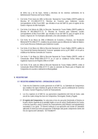 5
de dicha Ley y de las leyes, normas y directivas de los sistemas confortantes de la
Administración Financiera del Sector Público.
3. Con fecha 19 de marzo de 2005, la Dirección Nacional de Tesoro Público (DNTP) publicó la
Directiva Nº 013-2005-EF/77.15 “Directiva de Tesorería para Gobiernos Locales
correspondiente al Año Fiscal 2005”, que oficializa el uso del SIAF-GL para el registro de los
Gastos e Ingresos de 606 municipios.
4. Con fecha 4 de febrero de 2006, la Dirección Nacional de Tesoro Público (DNTP) publicó la
Directiva Nº 002-2006-EF/77.15 15 “Directiva de Tesorería para Gobiernos Locales
correspondiente al Año Fiscal 2006”, que oficializa el uso del SIAF-GL para el registro de los
Gastos e Ingresos de 133 municipios adicionales a los seleccionados en el 2005.
5. Con fecha 18 de Marzo de 2006 el Ministerio de Economía y Finanzas, con Resolución
Ministerial Nº155-2006-EF/77, establece las precisiones para la Utilización de Saldo de Balance
en la Fuente Recursos Ordinarios para Gobiernos Locales.
6. Con fecha 22 de Marzo de 2006 la Dirección Nacional de Tesoro Publico (DNTP), publicó la
“Ley General del Sistema Nacional de Tesorería” aprobada con la Ley Nº 28693 en el cual se
establecen las Normas Generales de Tesorería.
7. Con fecha 11 de Mayo de 2006 la Dirección Nacional de Tesoro Público (DNTP), emitió el
Comunicado Oficial Nº002-2006–EF/77.15 en el cual se establecen fechas límites para
regularizar el proceso de Registro 2006 en el SIAF.
8. Con fecha 10 de Junio de 2006 la Dirección Nacional de Tesoro Público (DNTP), emitió el
Comunicado Oficial Nº003-2006–EF/77.15 sobre la extensión de Plazos para el Registro del
Compromiso de acuerdo a solicitud de la Municipalidad.
V. REGISTRO SIAF.
V.1 REGISTRO ADMINISTRATIVO – OPERACION DE GASTO.
1. Cada mes los Gobiernos Locales generarán en el SIAF-GL, su Calendario de Compromisos
que establece los topes máximos de gasto de dicho mes, para la combinación de Genérica
de Gasto, Función Programa y Fuente de Financiamiento.
2. Los GLs registran en el SIAF-GL sus operaciones (expedientes) del Ciclo de Gasto, cada
una de las cuales incluye las fases de Compromiso, Devengado, Girado y Pagado.
2.1. El registro del Compromiso. Se selecciona el mes de ejecución (mostrando el Sistema en
la parte inferior izquierda de la pantalla) implica el uso de un(os) Clasificador(es) de Gastos
a nivel de Específica, una(s) Fuente(s) de Financiamiento y la(s) Meta(s) correspondiente(s)
asociada(s) a ese gasto. El Sistema verificará si esa operación está acorde al Calendario
aplicando el criterio de techo presupuestal. El Municipio sólo puede comprometer dentro del
mes de vigencia del Calendario. Ver Pantalla Nº1
 