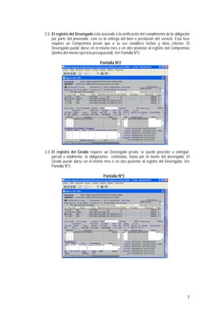 7
2.2. El registro del Devengado está asociado a la verificación del cumplimiento de la obligación
por parte del proveedor, esto es la entrega del bien o prestación del servicio. Esta fase
requiere un Compromiso previo que a su vez establece techos y otros criterios. El
Devengado puede darse en el mismo mes o en otro posterior al registro del Compromiso
(dentro del mismo ejercicio presupuestal). Ver Pantalla Nº2.
Pantalla Nº2
2.3. El registro del Girado requiere un Devengado previo, se puede proceder a extinguir,
parcial o totalmente, la obligaciones contraídas, hasta por el monto del devengado. El
Girado puede darse en el mismo mes o en otro posterior al registro del Devengado. Ver
Pantalla Nº3.
Pantalla Nº3
 