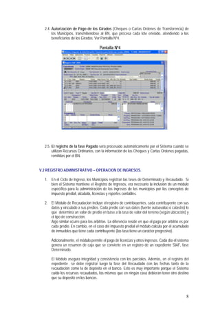 8
2.4. Autorización de Pago de los Girados (Cheques o Cartas Ordenes de Transferencia) de
los Municipios, transmitiéndose al BN, que procesa cada lote enviado, atendiendo a los
beneficiarios de los Girados. Ver Pantalla Nº4.
Pantalla Nº4
2.5. El registro de la fase Pagado será procesado automáticamente por el Sistema cuando se
utilizan Recursos Ordinarios, con la información de los Cheques y Cartas Ordenes pagadas,
remitidas por el BN.
V.2 REGISTRO ADMINISTRATIVO – OPERACION DE INGRESOS.
1. En el Ciclo de Ingreso, los Municipios registran las fases de Determinado y Recaudado. Si
bien el Sistema mantiene el Registro de Ingresos, era necesario la inclusión de un módulo
específico para la administración de los ingresos de los municipios por los conceptos de
impuesto predial, alcabala, licencias y reportes contables.
2. El Módulo de Recaudación incluye el registro de contribuyentes, cada contribuyente con sus
datos y vinculado a sus predios. Cada predio con sus datos (fuente autoavalúo o catastro) lo
que determina un valor de predio en base a la tasa de valor del terreno (según ubicación) y
el tipo de construcción.
Algo similar ocurre para los arbitrios. La diferencia reside en que el pago por arbitrio es por
cada predio. En cambio, en el caso del impuesto predial el módulo calcula por el acumulado
de inmuebles que tiene cada contribuyente (las tasa tiene un carácter progresivo).
Adicionalmente, el módulo permite el pago de licencias y otros ingresos. Cada día el sistema
genera un resumen de caja que se convierte en un registro de un expediente SIAF, fase
Determinado.
El Módulo asegura integridad y consistencia con los parciales. Además, en el registro del
expediente se debe registrar luego la fase del Recaudado con las fechas tanto de la
recaudación como la de depósito en el banco. Esto es muy importante porque el Sistema
cuida los recursos recaudados, los mismos que en ningún caso debieran tener otro destino
que su deposito en los bancos.
 