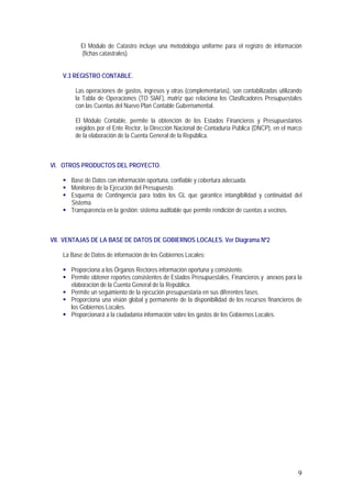 9
El Módulo de Catastro incluye una metodología uniforme para el registro de información
(fichas catastrales).
V.3 REGISTRO CONTABLE.
Las operaciones de gastos, ingresos y otras (complementarias), son contabilizadas utilizando
la Tabla de Operaciones (TO SIAF), matriz que relaciona los Clasificadores Presupuestales
con las Cuentas del Nuevo Plan Contable Gubernamental.
El Módulo Contable, permite la obtención de los Estados Financieros y Presupuestarios
exigidos por el Ente Rector, la Dirección Nacional de Contaduría Pública (DNCP), en el marco
de la elaboración de la Cuenta General de la República.
VI. OTROS PRODUCTOS DEL PROYECTO.
! Base de Datos con información oportuna, confiable y cobertura adecuada.
! Monitoreo de la Ejecución del Presupuesto.
! Esquema de Contingencia para todos los GL que garantice intangibilidad y continuidad del
Sistema.
! Transparencia en la gestión: sistema auditable que permite rendición de cuentas a vecinos.
VII. VENTAJAS DE LA BASE DE DATOS DE GOBIERNOS LOCALES. Ver Diagrama Nº2
La Base de Datos de información de los Gobiernos Locales:
! Proporciona a los Órganos Rectores información oportuna y consistente.
! Permite obtener reportes consistentes de Estados Presupuestales, Financieros y anexos para la
elaboración de la Cuenta General de la República.
! Permite un seguimiento de la ejecución presupuestaria en sus diferentes fases.
! Proporciona una visión global y permanente de la disponibilidad de los recursos financieros de
los Gobiernos Locales.
! Proporcionará a la ciudadanía información sobre los gastos de los Gobiernos Locales.
 