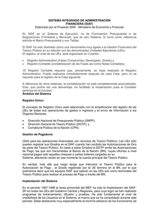 SISTEMA INTEGRADO DE ADMINISTRACIÓN
FINANCIERA (SIAF)
Elaborado por el Proyecto SIAF - Ministerio de Economía y Finanzas
EL SIAF es un Sistema de Ejecución, no de Formulación Presupuestal ni de
Asignaciones (Trimestral y Mensual), que es otro Sistema. Sí toma como referencia
estricta el Marco Presupuestal y sus Tablas.
El SIAF ha sido diseñado como una herramienta muy ligada a la Gestión Financiera del
Tesoro Público en su relación con las denominadas Unidades Ejecutoras (UEs).
El registro, al nivel de las UEs, está organizado en 2 partes:
 Registro Administrativo (Fases Compromiso, Devengado, Girado) y
 Registro Contable (contabilización de las Fases así como Notas Contables).
El Registro Contable requiere que, previamente, se haya realizado el Registro
Administrativo. Puede realizarse inmediatamente después de cada Fase, pero no es
requisito para el registro de la Fase siguiente.
A diferencia de otros sistemas, la contabilización no está completamente automatizada.
Esto, que podría ser una desventaja, ha facilitado la implantación pues el Contador
participa en el proceso.
Ámbitos del Sistema
Registro Único:
El concepto de Registro Único está relacionado con la simplificación del registro de las
UEs de todas sus operaciones de gastos e ingresos y el envío de información a los
Órganos Rectores:
 Dirección Nacional de Presupuesto Público (DNPP),
 Dirección General de Tesoro Público (DGTP); y
 Contaduría Pública de la Nación (CPN).
Gestión de Pagaduría:
(Sólo para las operaciones financiadas con recursos de Tesoro Público). Las UEs sólo
pueden registrar sus Girados en el SIAF cuando han recibido las Autorizaciones de Giro
de parte del Tesoro Público. En base a estos Girados la DGTP emite las Autorizaciones
de Pago, las que son transmitidas al Banco de la Nación (BN), cuyas oficinas a nivel
nacional pagan sólo aquellos cheques o cartas órdenes cargadas en su
Sistema, afectando recién en ese momento la cuenta principal del Tesoro Público.
En verdad, más allá que luego tenga que intervenir el Tesoro Público para la
Autorización de Pago , el Girado registrado por la UE termina en el BN, por lo que
podríamos decir que los equipos SIAF que operan en las UEs son como terminales del
Tesoro Público para realizar el proceso de Pago a través del BN.
Implantación del Sistema
En el período 1997-1998 la tarea primordial del MEF ha sido la Implantación del SIAF-
SP en todas las UEs del Gobierno Central y Regiones, para cuyo logro se han realizado
programas de entrenamiento, difusión y pruebas. Ha sido fundamental el nivel de
credibilidad de los Usuarios en el Sistema, el mismo que se ha consolidado durante este
período. Debe destacarse muy especialmente el enorme esfuerzo de los funcionarios de
 