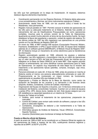 las UEs que han participado en la etapa de Implantación. Al respecto, debemos
destacar algunos elementos importantes
 Coordinación permanente con los Órganos Rectores. El Sistema debía adecuarse
a sus procedimientos y Normas, así como instrumentos operativos (Tablas).
 Acercamiento, desde fines de 1996, con los usuarios (UEs) a través de los
Residentes, nexo permanente.
 Registro manual paralelo en 1997. Permitió conocer el ámbito de operaciones de
las UEs para su adecuado tratamiento en el Sistema. Además hizo posible un
relevamiento del uso de Clasificadores Presupuestales así como operaciones
contables, insumos para la primera versión de la Tabla de Operaciones.
Igualmente se prestó mucha atención al tema de los documentos fuente. Se logró
establecer la figura del expediente u operación, unidad de registro del sistema. En
los últimos meses de 1997 las UEs registraron sus operaciones en una primera
versión en Fox del Módulo de Registro SIAF-SP.
 En enero de 1998, el MEF entregó 506 equipos (Computador Personal, Módem,
Impresora, Estabilizador o UPS) a igual número de UEs. El equipo tiene instalado
además de un software general (MSOffice97), el Módulo Visual de Registro SIAF-
SP. El Sistema incluye un mecanismo de correo electrónico para la transferencia
de información.
 Registro automatizado paralelo en 1998, utilizando los equipos y sistemas
entregados. Las UEs registraron y transmitieron más de un millón de operaciones
por un valor cercano al 50% del total del Presupuesto Anual, las mismas que se
reflejaban en la Base de Datos ORACLE de la sede MEF. Este registro permitió
reforzar el entrenamiento, así como identificar nuevas operaciones para la Tabla
de Operaciones. Un aspecto muy importante de esta etapa fue la revisión del
tratamiento a las operaciones típicas (planillas, compras, encargos, caja chica,
entre otras).
 Personal entrenado en cada UE. A fines de 1998, antes de ponerse en marcha el
Sistema existía al menos una persona adecuadamente entrenada en cada UE.
Progresivamente se ha incorporado un mayor número de funcionarios,
especialmente en aquellas UEs que trabajan en Red.
 Organización y Puesta en Marcha de la Mesa de Atención, como centro de
recepción de llamadas de los usuarios y su derivación a las diversas áreas
(Soporte, Análisis, Contadores, Control de Calidad, informática).
 Organización del Equipo de Soporte a Usuarios, con 12 técnicos entrenados en la
instalación del Sistema, conectividad, hardware. Cuentan con un stock de equipos
y partes (PCs, UPS, discos duros, tarjetas de red). Este equipo asegura que una
UE restablezca su capacidad operativa en un máximo de 72 horas.
 Equipos de Trabajo en la Sede:
 Análisis, para revisar el tratamiento de las operaciones, preparación de
manuales;
 Control de Calidad, para revisar cada versión de software y apoyar a las UEs
para un adecuado registro;
 Contadores, encargados de elaborar y dar mantenimiento a la Tabla de
Operaciones);
 Informática (grupos de Análisis de Sistemas, Visual, ORACLE, Conectividad,
Soporte Técnico);
 Usuarios (Sectoristas) para monitorear el trabajo de Residentes.
Puesta en Marcha oficial del Sistema.
A partir de enero de 1999 el SIAF se ha constituido en un Sistema Oficial de registro de
las operaciones de Gasto e Ingreso de las UEs, sustituyendo diversos registros y
reportes de la DNPP, la DGTP y la CPN.
 