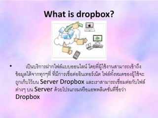 What is dropbox?
• เป็นบริการฝากไฟล์แบบออนไลน์ โดยที่ผู้ใช้งานสามารถเข้าถึง
ข้อมูลได้จากทุกๆที่ ที่มีการเชื่อต่ออินเทอร์เน็ต ไฟล์ทั้งหมดของผู้ใช้จะ
ถูกเก็บไว้บน Server Dropbox และเราสามารถเชื่อมต่อกับไฟล์
ต่างๆ บน Server ด้วยโปรแกรมหรือแอพพลิเคชั่นที่ชื่อว่า
Dropbox
 