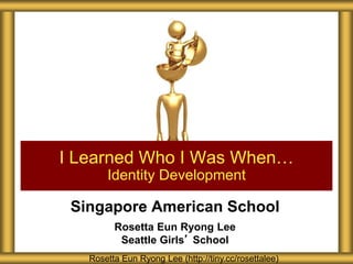 Singapore American School
Rosetta Eun Ryong Lee
Seattle Girls’ School
I Learned Who I Was When…
Identity Development
Rosetta Eun Ryong Lee (http://tiny.cc/rosettalee)
 
