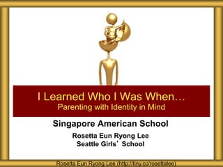 Singapore American School
Rosetta Eun Ryong Lee
Seattle Girls’ School
I Learned Who I Was When…
Parenting with Identity in Mind
Rosetta Eun Ryong Lee (http://tiny.cc/rosettalee)
 