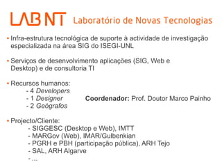  Infra-estrutura tecnológica de suporte à actividade de investigação
especializada na área SIG do ISEGI-UNL
 Serviços de desenvolvimento aplicações (SIG, Web e
Desktop) e de consultoria TI
 Recursos humanos:
- 4 Developers
- 1 Designer
- 2 Geógrafos
 Projecto/Cliente:
- SIGGESC (Desktop e Web), IMTT
- MARGov (Web), IMAR/Gulbenkian
- PGRH e PBH (participação pública), ARH Tejo
- SAL, ARH Algarve
- ...
Coordenador: Prof. Doutor Marco Painho
 