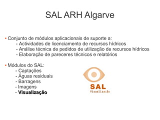 SAL ARH Algarve
 Conjunto de módulos aplicacionais de suporte a:
- Actividades de licenciamento de recursos hídricos
- Análise técnica de pedidos de utilização de recursos hídricos
- Elaboração de pareceres técnicos e relatórios
 Módulos do SAL:
- Captações
- Águas residuais
- Barragens
- Imagens
- VisualizaçãoVisualização
 