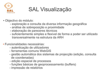 SAL Visualização
● Objectivo do módulo:
- exploração e consulta da diversa informação geográfica
- análise de sobreposição e proximidade
- elaboração de pareceres técnicos
- suficientemente simples e flexível de forma a poder ser utilizado
transversalmente na estrutura da ARH
 Funcionalidades necessárias:
- autenticação de utilizadores
- ferramentas comuns WebGIS
- gestão automática dos sistemas de projecção (edição, consulta
de coordenadas)
- edição espacial de processos
- funções básicas de geoprocessamento (buffers)
- impressão de relatórios
 