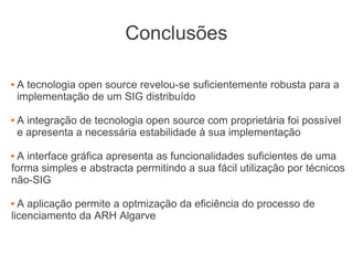 Conclusões
 A tecnologia open source revelou-se suficientemente robusta para a
implementação de um SIG distribuído
 A integração de tecnologia open source com proprietária foi possível
e apresenta a necessária estabilidade à sua implementação
 A interface gráfica apresenta as funcionalidades suficientes de uma
forma simples e abstracta permitindo a sua fácil utilização por técnicos
não-SIG
 A aplicação permite a optmização da eficiência do processo de
licenciamento da ARH Algarve
 
