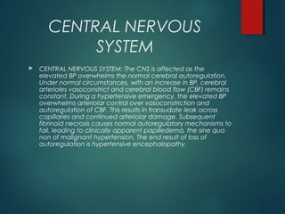 CENTRAL NERVOUS
SYSTEM
 CENTRAL NERVOUS SYSTEM: The CNS is affected as the
elevated BP overwhelms the normal cerebral autoregulation.
Under normal circumstances, with an increase in BP, cerebral
arterioles vasoconstrict and cerebral blood flow (CBF) remains
constant. During a hypertensive emergency, the elevated BP
overwhelms arteriolar control over vasoconstriction and
autoregulation of CBF. This results in transudate leak across
capillaries and continued arteriolar damage. Subsequent
fibrinoid necrosis causes normal autoregulatory mechanisms to
fail, leading to clinically apparent papilledema, the sine qua
non of malignant hypertension. The end result of loss of
autoregulation is hypertensive encephalopathy.
 