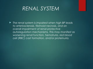 RENAL SYSTEM
 The renal system is impaired when high BP leads
to arteriosclerosis, fibrinoid necrosis, and an
overall impairment of renal protective
autoregulation mechanisms. This may manifest as
worsening renal function, hematuria, red blood
cell (RBC) cast formation, and/or proteinuria.
 