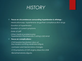 HISTORY
 Focus on circumstances surrounding hypertension & etiology :
-Medications:esp. hypertensive drugs/their compliance,illicit drugs
-Duration of hypertension
-Duration of current symptoms
-Date of LMP
-Other medical problems:prior
hypertension,thyrotoxicosis,Cushing’s,SLE,renal
 Focus on complications :
-CNS:headaches,blurred vision,wt.
loss,nausea,vomiting,weakness,fatigue,
confusion and mental status changes.
-CVS:symptoms of CHF,angina,dissection,SOB
-Renal:hematuria,oliguria.
 