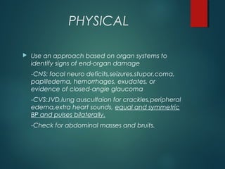 PHYSICAL
 Use an approach based on organ systems to
identify signs of end-organ damage
-CNS: focal neuro deficits,seizures,stupor,coma,
papilledema, hemorrhages, exudates, or
evidence of closed-angle glaucoma
-CVS:JVD,lung auscultaion for crackles,peripheral
edema,extra heart sounds, equal and symmetric
BP and pulses bilaterally.
-Check for abdominal masses and bruits.
 