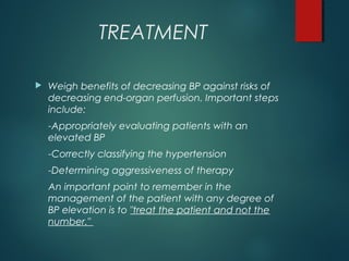 TREATMENT
 Weigh benefits of decreasing BP against risks of
decreasing end-organ perfusion. Important steps
include:
-Appropriately evaluating patients with an
elevated BP
-Correctly classifying the hypertension
-Determining aggressiveness of therapy
An important point to remember in the
management of the patient with any degree of
BP elevation is to "treat the patient and not the
number."
 