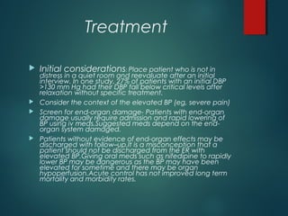 Treatment
 Initial considerations: Place patient who is not in
distress in a quiet room and reevaluate after an initial
interview. In one study, 27% of patients with an initial DBP
>130 mm Hg had their DBP fall below critical levels after
relaxation without specific treatment.
 Consider the context of the elevated BP (eg, severe pain)
 Screen for end-organ damage- Patients with end-organ
damage usually require admission and rapid lowering of
BP using iv meds.Suggested meds depend on the end-
organ system damaged.
 Patients without evidence of end-organ effects may be
discharged with follow–up.It is a misconception that a
patient should not be discharged from the ER with
elevated BP.Giving oral meds such as nifedipine to rapidly
lower BP may be dangerous as the BP may have been
elevated for sometime and there may be organ
hypoperfusion.Acute control has not improved long term
mortality and morbidity rates.
 