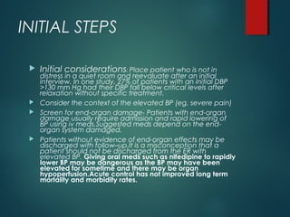 INITIAL STEPS
 Initial considerations: Place patient who is not in
distress in a quiet room and reevaluate after an initial
interview. In one study, 27% of patients with an initial DBP
>130 mm Hg had their DBP fall below critical levels after
relaxation without specific treatment.
 Consider the context of the elevated BP (eg, severe pain)
 Screen for end-organ damage- Patients with end-organ
damage usually require admission and rapid lowering of
BP using iv meds.Suggested meds depend on the end-
organ system damaged.
 Patients without evidence of end-organ effects may be
discharged with follow–up.It is a misconception that a
patient should not be discharged from the ER with
elevated BP. Giving oral meds such as nifedipine to rapidly
lower BP may be dangerous as the BP may have been
elevated for sometime and there may be organ
hypoperfusion.Acute control has not improved long term
mortality and morbidity rates.
 