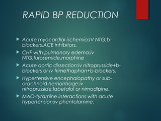RAPID BP REDUCTION
 Acute myocardial ischemia:IV NTG,b-
blockers,ACE inhibitors.
 CHF with pulmonary edema:iv
NTG,furosemide,morphine
 Acute aortic dissection:iv nitroprusside+b-
blockers or iv trimethaphan+b-blockers.
 Hypertensive encephalopathy or sub-
arachnoid hemorrhage:iv
nitroprusside,labetalol or nimodipine.
 MAO-tyramine interactions with acute
hypertension:iv phentolamine.
 