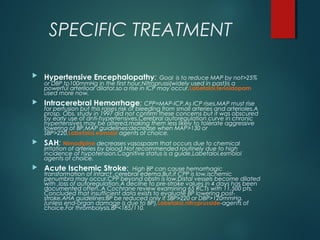 SPECIFIC TREATMENT
 Hypertensive Encephalopathy: Goal is to reduce MAP by not>25%
or DBP tp100mmHg in the first hour.Nitroprussi(widely used in past)is a
powerful arteriloar dilator,so a rise in ICP may occur.Labetalol,fenoldopam
used more now.
 Intracerebral Hemorrhage: CPP=MAP-ICP.As ICP rises,MAP must rise
for perfusion but this raises risk of bleeding from small arteries and arterioles.A
prosp. Obs. study in 1997 did not confirm these concerns but it was obscured
by early use of anti-hypertensives.Cerebral autoregulation curve in chronic
hypertensives may be altered,making them less likely to tolerate aggressive
lowering of BP.MAP guidelines:decrease when MAP>130 or
SBP>220.Labetalol,esmolol agents of choice.
 SAH: Nimodipine decreases vasospasm that occurs due to chemical
irritation of arteries by blood.Not recommended routinely due to high
incidence of hypotension.Cognitive status is a guide.Labetalol,esmolol
agents of choice.
 Acute Ischemic Stroke: High BP can cause hemorrhagic
transformation of infarct ,cerebral edema.But,if CPP is low,ischemic
penumbra may occur.CPP beyond obstn is low.Distal vessels become dilated
with ,loss of autoregulation.A decilne to pre-stroke values in 4 days has been
documented often..A Cochrane review examining 65 RCTs with 11,500 pts.
Concluded that insufficient data exists to evaluate BP lowering post-
stroke.AHA guidelines:BP be reduced only if SBP>220 or DBP>120mmHg.
(unless end-organ damage is due to BP).Labetalol,nitroprusside-agents of
choice.For thrombolysis,BP<185/110.
 