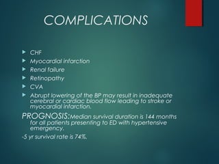 COMPLICATIONS
 CHF
 Myocardial infarction
 Renal failure
 Retinopathy
 CVA
 Abrupt lowering of the BP may result in inadequate
cerebral or cardiac blood flow leading to stroke or
myocardial infarction.
PROGNOSIS:Median survival duration is 144 months
for all patients presenting to ED with hypertensive
emergency.
-5 yr survival rate is 74%.
 