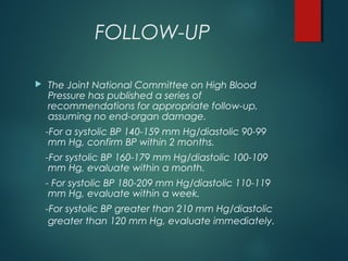 FOLLOW-UP
 The Joint National Committee on High Blood
Pressure has published a series of
recommendations for appropriate follow-up,
assuming no end-organ damage.
-For a systolic BP 140-159 mm Hg/diastolic 90-99
mm Hg, confirm BP within 2 months.
-For systolic BP 160-179 mm Hg/diastolic 100-109
mm Hg, evaluate within a month.
- For systolic BP 180-209 mm Hg/diastolic 110-119
mm Hg, evaluate within a week.
-For systolic BP greater than 210 mm Hg/diastolic
greater than 120 mm Hg, evaluate immediately.
 
