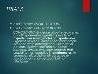 TRIALS
 HYPERTENSIVE EMERGENCY:1 RCT
 HYPERTENSIVE URGENCY:10 RCTS.
CONCLUSIONS:-Evidence about effectiveness
of antihypertensive agents in people with
hypertensive emergencies or hypertensive
urgencies is weak. Studies had small sample
sizes and were heterogeneous in terms of
patients, interventions and outcomes
reported. Limited evidence suggests that
urapidil is most effective in emergencies. In
urgencies, nicardipine; nitroprusside or
fenolodopam may be used, but not
nifedipine.
 