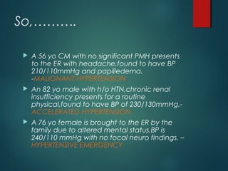 So,……….
 A 56 yo CM with no significant PMH presents
to the ER with headache,found to have BP
210/110mmHg and papilledema.
-MALIGNANT HYPERTENSION
 An 82 yo male with h/o HTN,chronic renal
insufficiency presents for a routine
physical,found to have BP of 230/130mmHg.-
ACCELERATED HYPERTENSION
 A 76 yo female is brought to the ER by the
family due to altered mental status.BP is
240/110 mmHg with no focal neuro findings. –
HYPERTENSIVE EMERGENCY
 
