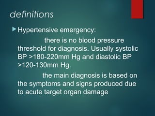 definitions
Hypertensive emergency:
there is no blood pressure
threshold for diagnosis. Usually systolic
BP >180-220mm Hg and diastolic BP
>120-130mm Hg.
the main diagnosis is based on
the symptoms and signs produced due
to acute target organ damage
 