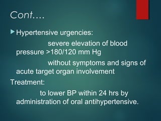 Cont.…
Hypertensive urgencies:
severe elevation of blood
pressure >180/120 mm Hg
without symptoms and signs of
acute target organ involvement
Treatment:
to lower BP within 24 hrs by
administration of oral antihypertensive.
 