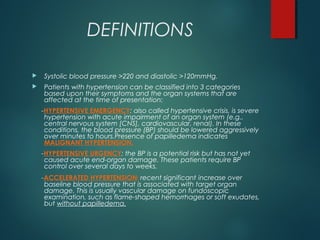 DEFINITIONS
 Systolic blood pressure >220 and diastolic >120mmHg.
 Patients with hypertension can be classified into 3 categories
based upon their symptoms and the organ systems that are
affected at the time of presentation:
-HYPERTENSIVE EMERGENCY: also called hypertensive crisis, is severe
hypertension with acute impairment of an organ system (e.g.,
central nervous system [CNS], cardiovascular, renal). In these
conditions, the blood pressure (BP) should be lowered aggressively
over minutes to hours.Presence of papilledema indicates
MALIGNANT HYPERTENSION.
-HYPERTENSIVE URGENCY: the BP is a potential risk but has not yet
caused acute end-organ damage. These patients require BP
control over several days to weeks.
-ACCELERATED HYPERTENSION: recent significant increase over
baseline blood pressure that is associated with target organ
damage. This is usually vascular damage on fundoscopic
examination, such as flame-shaped hemorrhages or soft exudates,
but without papilledema.
 