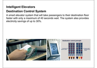 Intelligent Elevators
Destination Control System
A smart elevator system that will take passengers to their destination floor
faster with only a maximum of 40 seconds wait. The system also provides
electricity savings of up to 30%.
 