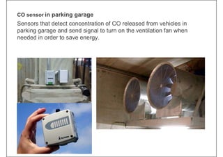 CO sensor in parking garage
Sensors that detect concentration of CO released from vehicles in
parking garage and send signal to turn on the ventilation fan when
needed in order to save energy.
 