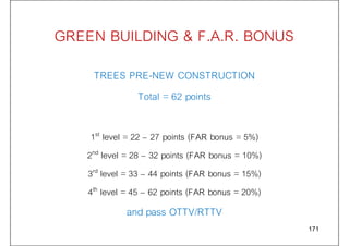 GREEN BUILDING & F.A.R. BONUS
TREES PRE-NEW CONSTRUCTION
Total = 62 points
1st level = 22 – 27 points (FAR bonus = 5%)
2nd level = 28 – 32 points (FAR bonus = 10%)
3rd level = 33 – 44 points (FAR bonus = 15%)
4th level = 45 – 62 points (FAR bonus = 20%)
and pass OTTV/RTTV
171
 