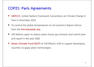 COP21: Paris Agreements
 UNFCCC: United Nations Framework Conventions on Climate Change in
Paris in December 2015
 To control the global temperatures to not exceed 2 degree Celcius
from the Pre-industrial era.
 195 Nations agree to reduce green house gas emission and submit plan
and report in the year 2020
 Green Climate Fund (GCF) of 100 Billions USD to support developing
countries to apply green technologies.
18
 