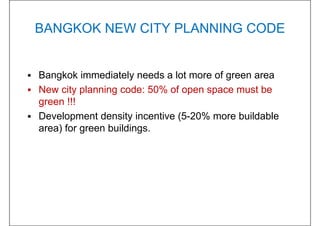 BANGKOK NEW CITY PLANNING CODE
 Bangkok immediately needs a lot more of green area
 New city planning code: 50% of open space must be
green !!!
 Development density incentive (5-20% more buildable
area) for green buildings.
 
