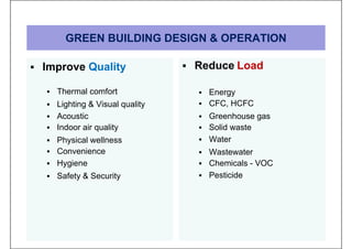 GREEN BUILDING DESIGN & OPERATION
 Improve Quality
 Thermal comfort
 Lighting & Visual quality
 Acoustic
 Indoor air quality
 Physical wellness
 Convenience
 Hygiene
 Safety & Security
 Reduce Load
 Energy
 CFC, HCFC
 Greenhouse gas
 Solid waste
 Water
 Wastewater
 Chemicals - VOC
 Pesticide
 