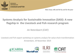 Systems Analysis for Sustainable Innovation (SASI): A new 
flagship in the Livestock and Fish research program 
An Notenbaert (CIAT) 
Livestock and Fish expert workshop on systems analysis for value chain transformation 
Amsterdam, 19 November 2014 
 