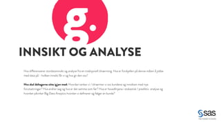 INNSIKT OG ANALYSE g. 
Hva differensierer stordatainnsikt og analyse fra en tradisjonell tilnærming. Hva er forskjellen på denne måten å jobbe 
med data på - hvilken innsikt får vi og hva gir den oss? 
! 
Hva skal deltagerne sitte igjen med: Hvordan tenker vi / tilnærmer vi oss kundene og innsikten med nye 
forutsetninger? Hva endrer seg og hva er det samme som før? Hva er hovedlinjene i stokastisk / prediktiv analyse og 
hvordan påvirker Big Data Anaytics hvordan vi definerer og følger en kunde? 
 