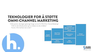 TEKNOLOGIER FOR Å STØTTE 
OMNI-CHANNEL MARKETING 
Hvilke systemer, teknologier og løsninger henger sammen for å få til Omni-Channel Marketing? 
- Hvilke har dere allerede på plass og hva innebærer de ulike områdene? 
- Hva kan vi få til med bare noen av dem? 
Real-Time 
Execution 
Batch 
E xecution 
Optimization 
Engine 
Design 
Environment 
Campaign 
Management and 
Realtime process 
design 
SAS 
Analytics 
Digital 
Platform h. 
