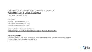 DENNE PRESENTASJONEN VISER UTKAST TIL TEMAER FOR 
FAGMØTE I OMNI-CHANNEL MARKETING 
I REGI AV SAS INSTITUTE. 
! 
TIDSPUNKT: 
TIRSDAG 11.NOVEMBER 0900-1200 
TORSDAG 13.NOVEMBER 1200 - 1500 
FREDAG 14.NOVEMBER 0900 - 1200 
! 
BESØK NETTSIDEN VÅR FOR REGISTRERING: 
HTTP://WWW.SAS.COM/NO_NO/EVENTS/14/SAS-ROUND-TABLE/OVERVIEW.HTML 
HVA ER ET FAGMØTE? 
FAGMØTET INNEHOLDER FLERE INTERAKTIVE PRESENTASJONER. DET SKAL VÆRE 50% PRESENTASJONER 
OG 50% DISKUSJON I GRUPPER (RUNDE BORD). 
 