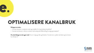 OPTIMALISERE KANALBRUK 
Deltagernes ønsker: 
• Hvordan benytter vi analytisk innsikt og modeller for å optimalisere kanalbruk? 
• Hvordan kombinerer vi denne innsikten med tradisjonell effektmåling fra salg og kundepleie? 
! 
Hva skal deltagerne sitte igjen med: Hva er mulig og måle og forbedre. Hvordan kan vi jobbe med dette og hva kreves 
for å få det til? 
e. 
 