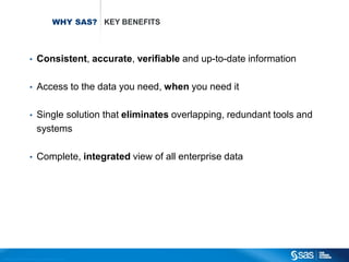 WHY SAS? KEY BENEFITS



                                       •          Consistent, accurate, verifiable and up-to-date information

                                       •          Access to the data you need, when you need it

                                       •          Single solution that eliminates overlapping, redundant tools and
                                                  systems

                                       •          Complete, integrated view of all enterprise data




C op yr i g h t © 2 0 1 2 , S A S I n s t i t u t e I n c . A l l r i g h t s r es er v e d .
 