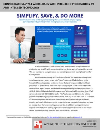 MARCH 2015
A PRINCIPLED TECHNOLOGIES TEST REPORT
Commissioned by SAS
CONSOLIDATE SAS® 9.4 WORKLOADS WITH INTEL XEON PROCESSOR E7 V2
AND INTEL SSD TECHNOLOGY
Is an outdated data center holding back your business? It might be time to
modernize and simplify with new systems that can do the work of many older servers.
This can translate to savings in space and operating costs while leaving headroom for
future growth.
For businesses running SAS® Analytics software, this means virtualizing bare-
metal legacy servers onto a newer Intel® Xeon® processor E7 v2 platform. In the
Principled Technologies data center, we found that a server powered by Intel Xeon
processors E5-2680 v2 with Intel Solid-State Drive (SSD) DC S3700 Series did the SAS
work of three legacy servers, and a newer server powered by Intel Xeon processors E7-
4890 v2 did the SAS work of eight legacy servers.1
With eight VMs, the Intel Xeon E7 v2
server with Intel SSD DC P3700 Series for PCIe® delivered over 11 times the relative
performance of the legacy server. What’s more, each VM on the Intel Xeon E5 v2 and E7
v2 servers completed the SAS multi-user scenario workload an average of over 40
minutes and nearly 50 minutes sooner respectively, and completed more jobs per hour
on average than the bare-metal legacy server did. In addition, some performance
capacity remained when running eight virtual instances simultaneously on the newer
server, potentially leaving room for more virtual SAS 9.4 instances.
1
For more information on the SAS 9.4 workload and jobs, see The SAS workload section on page 3 and Appendix A.
 