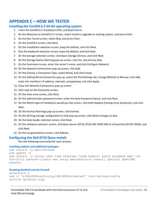 A Principled Technologies test report 13Consolidate SAS 9.4 workloads with Intel Xeon processor E7 v2 and
Intel SSD technology
APPENDIX C – HOW WE TESTED
Installing the CentOS 6.5 64-bit operating system
1. Insert the CentOS 6.5 installation DVD, and boot from it.
2. On the Welcome to CentOS 6.5! screen, select Install or upgrade an existing system, and press Enter.
3. On the Disc Found screen, select Skip, and press Enter.
4. On the CentOS 6 screen, click Next.
5. On the installation-selection screen, keep the default, and click Next.
6. One the keyboard-selection screen, keep the default, and click Next.
7. On the storage-selection screen, click Basic Storage Devices, and click Next.
8. On the Storage Device Warning pop-up screen, click Yes, discard any data.
9. On the Hostname screen, enter the server’s name, and click Configure Network.
10. On the Network Connections pop-up screen, click Add.
11. On the Choose a Connection Type, select Wired, and click Create.
12. On the Editing Wired Connection pop-up, select the IPv4 Settings tab, change Method to Manual, click Add,
enter the interface's IP address, netmask, and gateway, and click Apply.
13. Close the Network Connections pop-up screen.
14. Click next on the Hostname screen.
15. On the time-zone screen, click Next.
16. On the administrator-password screen, enter the Root Password (twice), and click Next.
17. On the Which type of installation would you like screen, click both Replace Existing Linux Systems(s), and click
Next.
18. On the Format Warnings pop-up screen, click Format.
19. On the Writing storage configuration to disk pop-up screen, click Write changes to disk.
20. On the boot-loader selection screen, click Next.
21. On the software-selection screen, click Basic Server (R710, R720 VM, R920 VM) or Virtual Host (R720, R920), and
click Next.
22. On the Congratulations screen, click Reboot.
Configuring the Dell R710 (bare-metal)
Run the following commands for each process.
Installing updates and additional packages
yum install -y epel-release
yum update -y
yum install -y chrony nmon time xfsprogs tuned numactl acpid cpuspeed wget vim
nfs-utils openssh-clients man unzip smartmontools numactl ipmitool OpenIPMI
sysstat
Disabling SELINUX and the firewall
setenforce 0
sed -i 's/SELINUX=enforcing/SELINUX=disabled/' /etc/selinux/config
service iptables stop
 