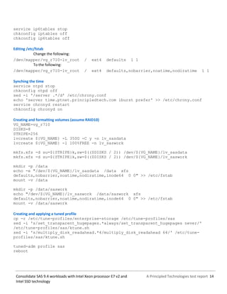 A Principled Technologies test report 14Consolidate SAS 9.4 workloads with Intel Xeon processor E7 v2 and
Intel SSD technology
service ip6tables stop
chkconfig iptables off
chkconfig ip6tables off
Editing /etc/fstab
Change the following:
/dev/mapper/vg_r710-lv_root / ext4 defaults 1 1
To the following:
/dev/mapper/vg_r710-lv_root / ext4 defaults,nobarrier,noatime,nodiratime 1 1
Synching the time
service ntpd stop
chkconfig ntpd off
sed -i '/server .*/d' /etc/chrony.conf
echo 'server time.ptnet.principledtech.com iburst prefer' >> /etc/chrony.conf
service chronyd restart
chkconfig chronyd on
Creating and formatting volumes (assume RAID10)
VG_NAME=vg_r710
DISKS=8
STRIPE=256
lvcreate ${VG_NAME} -L 350G -C y -n lv_sasdata
lvcreate ${VG_NAME} -l 100%FREE -n lv_saswork
mkfs.xfs -d su=${STRIPE}k,sw=$(($DISKS / 2)) /dev/${VG_NAME}/lv_sasdata
mkfs.xfs -d su=${STRIPE}k,sw=$(($DISKS / 2)) /dev/${VG_NAME}/lv_saswork
mkdir -p /data
echo -e "/dev/${VG_NAME}/lv_sasdata /data xfs
defaults,nobarrier,noatime,nodiratime,inode64 0 0" >> /etc/fstab
mount -v /data
mkdir -p /data/saswork
echo "/dev/${VG_NAME}/lv_saswork /data/saswork xfs
defaults,nobarrier,noatime,nodiratime,inode64 0 0" >> /etc/fstab
mount -v /data/saswork
Creating and applying a tuned profile
cp -r /etc/tune-profiles/enterprise-storage /etc/tune-profiles/sas
sed -i 's/set_transparent_hugepages.*always/set_transparent_hugepages never/'
/etc/tune-profiles/sas/ktune.sh
sed -i 's/multiply_disk_readahead.*4/multiply_disk_readahead 64/' /etc/tune-
profiles/sas/ktune.sh
tuned-adm profile sas
reboot
 