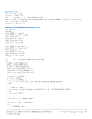 A Principled Technologies test report 16Consolidate SAS 9.4 workloads with Intel Xeon processor E7 v2 and
Intel SSD technology
Synching the time
service ntpd stop
chkconfig ntpd off
sed -i '/server .*/d' /etc/chrony.conf
echo 'server time.ptnet.principledtech.com iburst prefer' >> /etc/chrony.conf
service chronyd restart
chkconfig chronyd on
Creating and formatting volumes (assume RAID10)
STRIPE=256
VMCOUNT=6
POOL_NAME[0]=vmpool
POOL_DEVS[0]="/dev/sdb"
POOL_DISKS[0]=4
POOL_HWRAID[0]=true
POOL_VOLNAME[0]=os
POOL_VOLSIZE[0]=80
POOL_NAME[1]=datapool
POOL_DEVS[1]="/dev/sdc"
POOL_DISKS[1]=8
POOL_HWRAID[1]=true
POOL_VOLNAME[1]=data
POOL_VOLSIZE[1]=496
for (( i=0; i<${#POOL_NAME[@]}; i++ ));
do
NAME=${POOL_NAME[$i]}
DEVS=${POOL_DEVS[$i]}
DISKS=${POOL_DISKS[$i]}
HWRAID=${POOL_HWRAID[$i]}
VOLNAME=${POOL_VOLNAME[$i]}
VOLSIZE=${POOL_VOLSIZE[$i]}
vgremove -f $NAME
pvremove $DEVS
for dev in $DEVS; do
dd if=/dev/zero of=${dev} bs=1M count=10 oflag=direct
done
if $HWRAID; then
pvcreate --dataalignment $((${DISKS} / 2 * ${STRIPE}))K $DEVS
else
pvcreate $DEVS
fi
vgcreate -s 1g $NAME $DEVS
for vm in `seq 1 $VMCOUNT`;
do
if $HWRAID; then
 